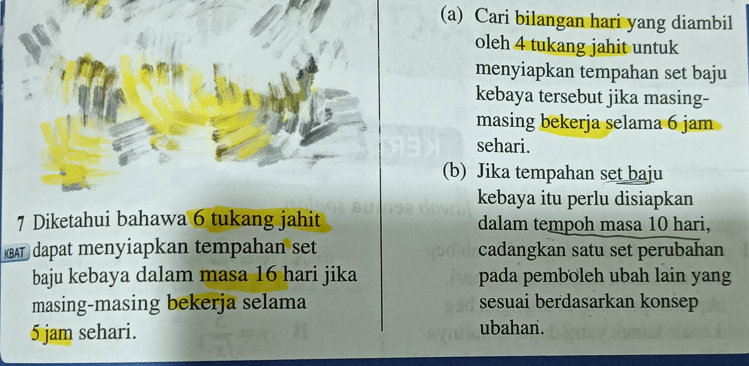 Cari bilangan hari yang diambil 
oleh 4 tukang jahit untuk 
menyiapkan tempahan set baju 
kebaya tersebut jika masing- 
masing bekerja selama 6 jam
sehari. 
(b) Jika tempahan set baju 
kebaya itu perlu disiapkan 
7 Diketahui bahawa 6 tukang jahit dalam tempoh masa 10 hari, 
KBAT dapat menyiapkan tempahan set cadangkan satu set perubahan 
baju kebaya dalam masa 16 hari jika pada pemboleh ubah lain yang 
masing-masing bekerja selama sesuai berdasarkan konsep
5 jam sehari. 
ubahan.