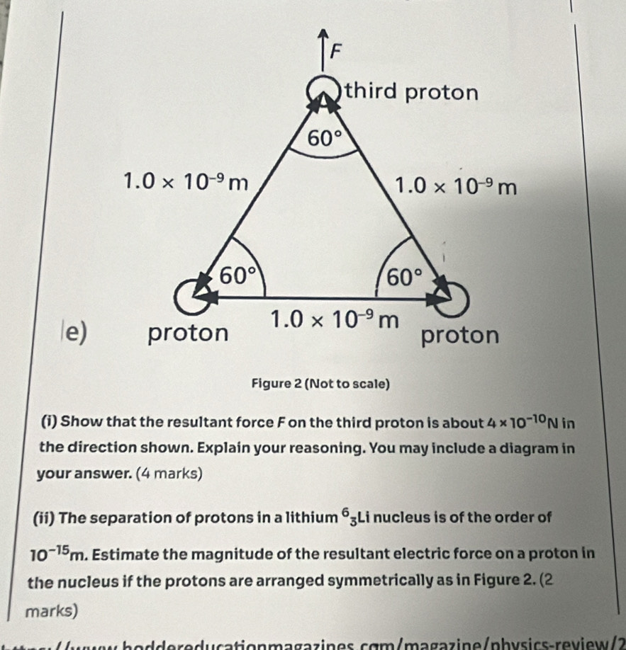 Figure 2 (Not to scale)
(i) Show that the resultant force F on the third proton is about 4* 10^(-10)N in
the direction shown. Explain your reasoning. You may include a diagram in
your answer. (4 marks)
(ii) The separation of protons in a lithium^6_3 Li nucleus is of the order of
10^(-15)m. Estimate the magnitude of the resultant electric force on a proton in
the nucleus if the protons are arranged symmetrically as in Figure 2. (2
marks)
whoddereducationmagazines.cgm/məgazine/physics-review/2