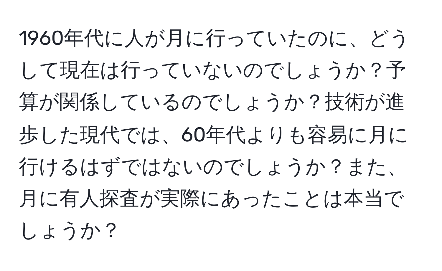 1960年代に人が月に行っていたのに、どうして現在は行っていないのでしょうか？予算が関係しているのでしょうか？技術が進歩した現代では、60年代よりも容易に月に行けるはずではないのでしょうか？また、月に有人探査が実際にあったことは本当でしょうか？