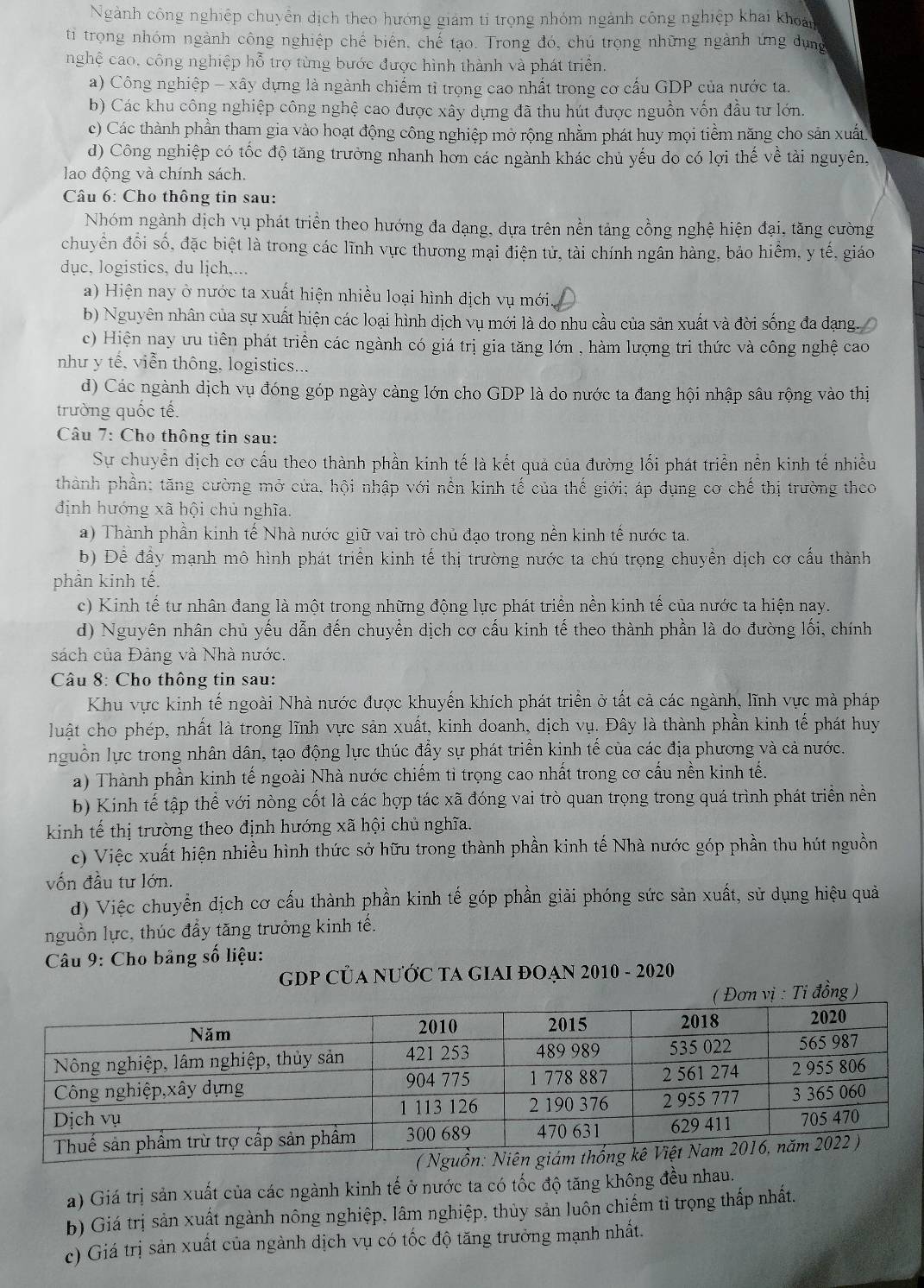 Ngành công nghiệp chuyển dịch theo hướng giám tỉ trọng nhóm ngành công nghiệp khai khoản
ti trọng nhóm ngành công nghiệp chế biên, chế tạo. Trong đó, chú trọng những ngành ứng dụng
nghệ cao, công nghiệp hỗ trợ từng bước được hình thành và phát triển.
a) Công nghiệp - xây dựng là ngành chiếm tỉ trọng cao nhất trong cơ cấu GDP của nước ta.
b) Các khu công nghiệp công nghệ cao được xây dựng đã thu hút được nguồn vốn đầu tư lớn.
c) Các thành phần tham gia vào hoạt động công nghiệp mở rộng nhằm phát huy mọi tiềm năng cho sản xuất
d) Công nghiệp có tốc độ tăng trường nhanh hơn các ngành khác chủ yếu do có lợi thế về tài nguyên.
lao động và chính sách.
Câu 6: Cho thông tin sau:
Nhóm ngành dịch vụ phát triển theo hướng đa dạng, dựa trên nền tảng cồng nghệ hiện đại, tăng cường
chuyển đổi số, đặc biệt là trong các lĩnh vực thương mại điện tử, tài chính ngân hàng, bảo hiểm, y tế, giáo
dục, logistics, du ljch,...
a) Hiện nay ở nước ta xuất hiện nhiều loại hình dịch vụ mới.
b) Nguyên nhân của sự xuất hiện các loại hình dịch vụ mới là do nhu cầu của sản xuất và đời sống đa dạng.
c) Hiện nay ưu tiên phát triển các ngành có giá trị gia tăng lớn , hàm lượng tri thức và công nghệ cao
nhu y tế, viễn thông, logistics.
d) Các ngành dịch vụ đóng góp ngày càng lớn cho GDP là do nước ta đang hội nhập sâu rộng vào thị
trường quốc tế.
Câu 7: Cho thông tin sau:
Sự chuyển dịch cơ cấu theo thành phần kinh tế là kết quả của đường lối phát triển nền kinh tế nhiều
thành phần: tăng cường mở cửa, hội nhập với nền kinh tế của thế giới; áp dụng cơ chế thị trường theo
định hướng xã hội chủ nghĩa.
a) Thành phần kinh tế Nhà nước giữ vai trò chủ đạo trong nền kinh tế nước ta
b) Để đầy mạnh mô hình phát triển kinh tế thị trường nước ta chú trọng chuyền dịch cơ cấu thành
phân kinh tế.
c) Kinh tế tư nhân đang là một trong những động lực phát triển nền kinh tế của nước ta hiện nay.
d) Nguyên nhân chủ yếu dẫn đến chuyền dịch cơ cấu kinh tế theo thành phần là do đường lối, chính
sách của Đảng và Nhà nước.
Câu 8: Cho thông tin sau:
Khu vực kinh tế ngoài Nhà nước được khuyến khích phát triển ở tất cả các ngành, lĩnh vực mà pháp
luật cho phép, nhất là trong lĩnh vực sản xuất, kinh doanh, dịch vụ. Đây là thành phần kinh tế phát huy
nguồn lực trong nhân dân, tạo động lực thúc đẩy sự phát triển kinh tế của các địa phương và cả nước.
a) Thành phần kinh tế ngoài Nhà nước chiếm tỉ trọng cao nhất trong cơ cấu nền kinh tế.
b) Kinh that e tập thể với nòng cốt là các hợp tác xã đóng vai trò quan trọng trong quá trình phát triển nền
kinh tế thị trường theo định hướng xã hội chủ nghĩa.
c) Việc xuất hiện nhiều hình thức sở hữu trong thành phần kinh tế Nhà nước góp phần thu hút nguồn
vốn đầu tư lớn.
d) Việc chuyển dịch cơ cấu thành phần kinh tế góp phần giải phóng sức sản xuất, sử dụng hiệu quả
nguồn lực, thúc đầy tăng trưởng kinh tế.
*  Câu 9: Cho bảng số liệu:
GDP CủA NƯỚC TA GIAI ĐOẠN 2010 - 2020
Tỉ đồng )
a) Giá trị sản xuất của các ngành kinh tế ở nước ta có tốc độ tăng không đều nhau.
b) Giá trị sản xuất ngành nông nghiệp, lâm nghiệp, thủy sản luôn chiếm tỉ trọng thấp nhất.
c) Giá trị sản xuất của ngành dịch vụ có tốc độ tăng trưởng mạnh nhất.