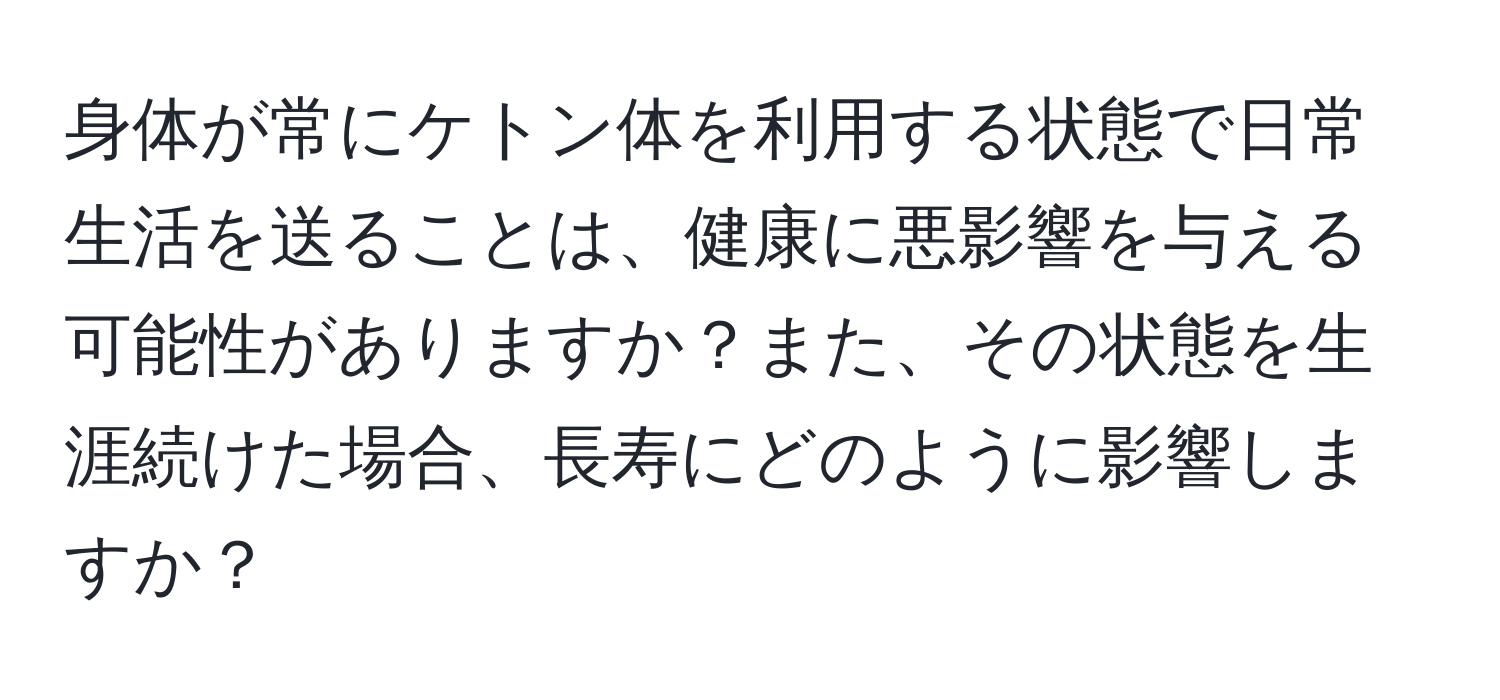 身体が常にケトン体を利用する状態で日常生活を送ることは、健康に悪影響を与える可能性がありますか？また、その状態を生涯続けた場合、長寿にどのように影響しますか？