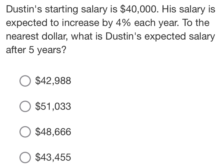 Dustin's starting salary is $40,000. His salary is
expected to increase by 4% each year. To the
nearest dollar, what is Dustin's expected salary
after 5 years?
$42,988
$51,033
$48,666
$43,455