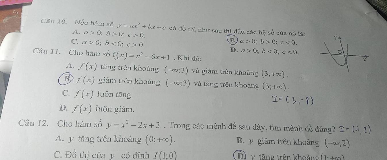 Nếu hàm số y=ax^2+bx+c có đồ thị như sau thì dấu các hệ số của nó là:
A. a>0; b>0; c>0.
C. a>0; b<0</tex>; c>0.
B a>0; b>0; c<0</tex>.
D. a>0; b<0</tex>; c<0</tex>. 
Câu 11. Cho hàm số f(x)=x^2-6x+1. Khi đó:
A. f(x) tăng trên khoảng (-∈fty ;3) và giảm trên khoảng (3;+∈fty ).
B f(x) giảm trên khoảng (-∈fty ;3) và tăng trên khoảng (3;+∈fty ).
C. f(x) luôn tăng.
D. f(x) luôn giảm.
Câu 12. Cho hàm số y=x^2-2x+3. Trong các mệnh đề sau đây, tìm mệnh đề đúng? I=(1,2)
A. y tăng trên khoảng (0;+∈fty ).
B. y giảm trên khoảng (-∈fty ;2)
C. Đồ thị của y có đỉnh I(1;0) D) v tăng trên khoảng (1^.+∈fty )