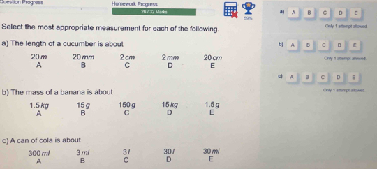 Question Progress Homework Progress 26 / 32 Marks a A B C D E
59%
Select the most appropriate measurement for each of the following. Cnly 1 attempit allowed
a) The length of a cucumber is about b) A B c D E
20 m 20 mm 2 cm 2 mm 20 cm Onily 1 attempt allowed.
A B C D E
c) A 。 C D E
b) The mass of a banana is about Only 1 attempt allowed
1.5 kg 15g 150 g 15 kg 1.5 g
A B C D E
c) A can of cola is about
300 ml 3 ml 31 30/ 30 ml
A B C D E