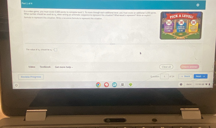 In a video game, you must score 5,500 points to complete level 1. To move through each additional level, you must score an additional 3,250 point 
What number should be used as 3 when writing an anthmetic sequence to represent this situation? What would n represent? White an explicit 
formula to represent this situation. Write a recursive formula to represent this situation, 
The value of ay should be a_1=□
Video Textbook Get more help - Clear all Check anerer 
Review Progress Question 5 of 24 ← Back Noxt . 
0ct 4 11:10 US