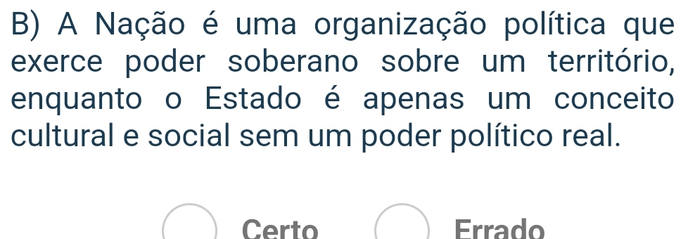 A Nação é uma organização política que
exerce poder soberano sobre um território,
enquanto o Estado é apenas um conceito
cultural e social sem um poder político real.
Certo Errado