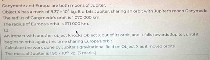 Ganymede and Europa are both moons of Jupiter. 
Object X has a mass of 8.37* 10^4kg. It orbits Jupiter, sharing an orbit with Jupiter's moon Ganymede. 
The radius of Ganymede's orbit is 1 070 000 km. 
The radius of Europa's orbit is 671 000 km.
1.2
An impact with another object knocks Object X out of its orbit, and it falls towards Jupiter, until it 
begins to orbit again, this time sharing Europa's orbit. 
Calculate the work done by Jupiter's gravitational field on Object X as it moved orbits. 
The mass of Jupiter is 1.90* 10^(27) k g. [3 marks]