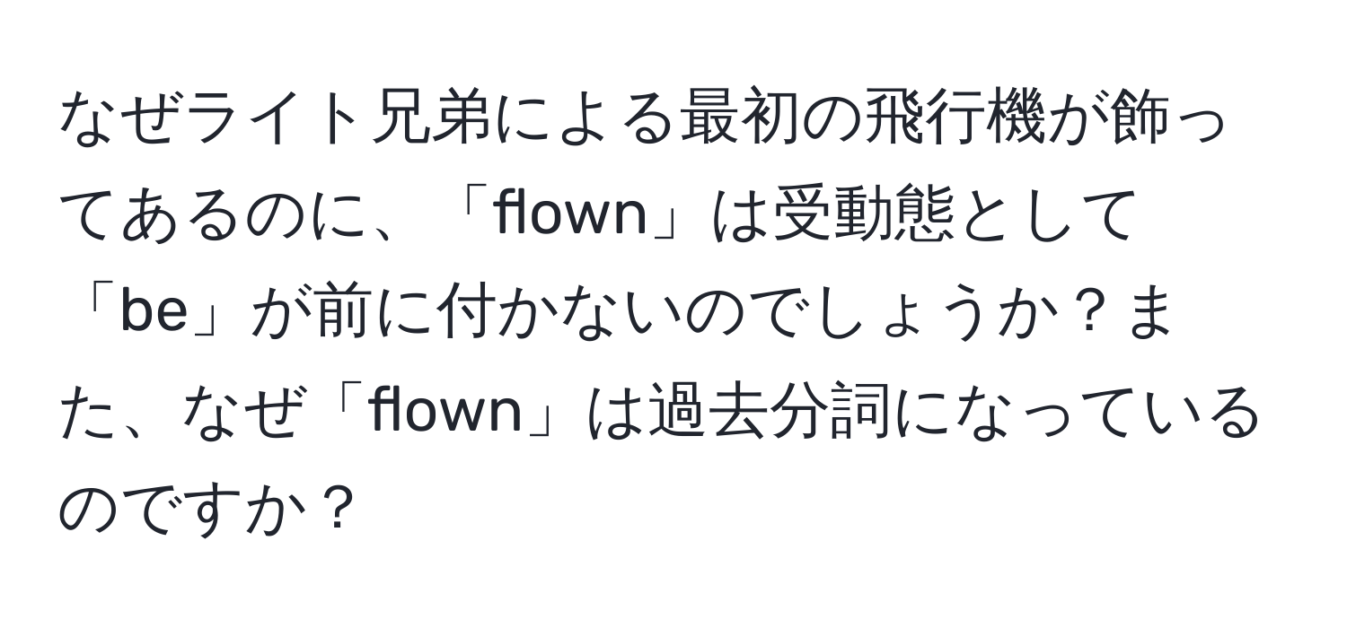 なぜライト兄弟による最初の飛行機が飾ってあるのに、「flown」は受動態として「be」が前に付かないのでしょうか？また、なぜ「flown」は過去分詞になっているのですか？