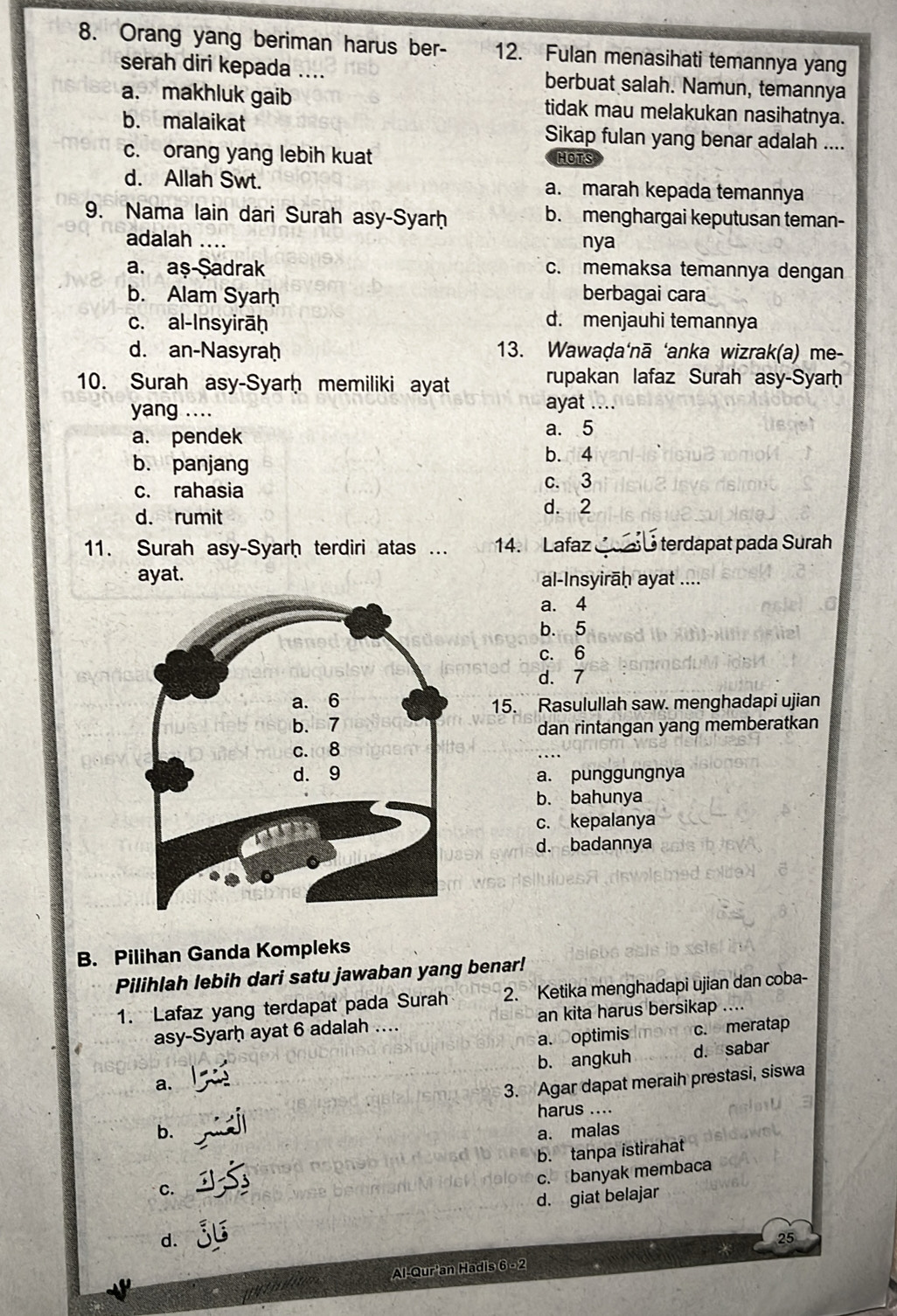 Orang yang beriman harus ber- 12. Fulan menasihati temannya yang
serah diri kepada .... berbuat salah. Namun, temannya
a. makhluk gaib tidak mau melakukan nasihatnya.
b. malaikat Sikap fulan yang benar adalah ....
c. orang yang lebih kuat HOTS
d. Allah Swt. a. marah kepada temannya
9. Nama lain dari Surah asy-Syarḥ b. menghargai keputusan teman-
adalah .... nya
a. aş-Şadrak c. memaksa temannya dengan
b. Alam Syarh berbagai cara
c. al-Insyirāḥ d. menjauhi temannya
d. an-Nasyraḥ 13. Wawaḍa‘nā ‘anka wizrak(a) me-
10. Surah asy-Syarḥ memiliki ayat
rupakan lafaz Surah asy-Syarḥ
yang .... ayat_
a. pendek a. 5
b. panjang b. 4
c. rahasia c. 3
d. rumit
d. 2
11. Surah asy-Syarḥ terdiri atas ... 14. Lafaz    é terdapat pada Surah
ayat. al-Insyirāḥ ayat ....
a. 4
b. 5
c. 6
d. 7
15. Rasulullah saw. menghadapi ujian
dan rintangan yang memberatkan
a. punggungnya
b. bahunya
c. kepalanya
d. badannya
B. Pilihan Ganda Kompleks
Pilihlah lebih dari satu jawaban yang benar!
1. Lafaz yang terdapat pada Surah 2. Ketika menghadapi ujian dan coba-
asy-Syarḥ ayat 6 adalah .... an kita harus bersikap ..
a. optimis c. meratap
a. b. angkuh d. sabar
3. Agar dapat meraih prestasi, siswa
harus ....
b. a. malas
b. tanpa istirahat
c. banyak membaca
C.
d. giat belajar
d.
25
Al-Qur'an Hadis 6 -2