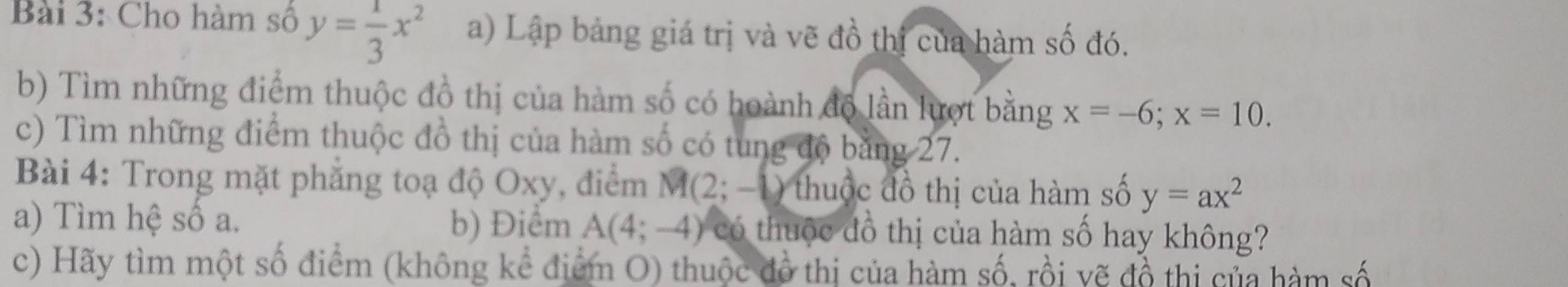 Cho hàm số y= 1/3 x^2 a) Lập bảng giá trị và vẽ đồ thị của hàm số đó. 
b) Tìm những điểm thuộc đồ thị của hàm số có hoành độ lần lượt bằng x=-6; x=10. 
c) Tìm những điểm thuộc đồ thị của hàm số có tung độ bằng 27. 
Bài 4: Trong mặt phăng toạ độ Oxy, điểm M (2; -1) thuộc đồ thị của hàm số y=ax^2
a) Tìm hệ số a. b) Điểm A(4;-4) có thuộc đồ thị của hàm số hay không? 
c) Hãy tìm một số điểm (không kể điểm O) thuộc đồ thị của hàm số, rồi vẽ đồ thị của hàm số