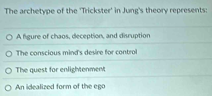 The archetype of the 'Trickster' in Jung's theory represents:
A figure of chaos, deception, and disruption
The conscious mind's desire for control
The quest for enlightenment
An idealized form of the ego