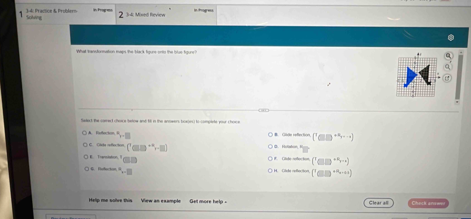 3-4: Practice & Problem- In Progress 3-4: Mixed Review In Progress
Solving
What transformation maps the black figure onto the blue figure?
.'
Select the correct choice below and fill in the answers box(es) to complete your choice.
A. Refection F B. Gilide reflection (^T_((□ ))^(circ R_y)=-x)
C. Glide reflection (^T(□ )^circ Ry-□ ) D. Rotation, R
E. Translation, T F. Glide reflection, (^T__(□)^=xendpmatrix
G. Reflection, R_x=□  H. Gilide reflection (^T□^((circ R))^(circ R_x=0.5)))
Help me solve this View an example Get more help - Clear all Check answer