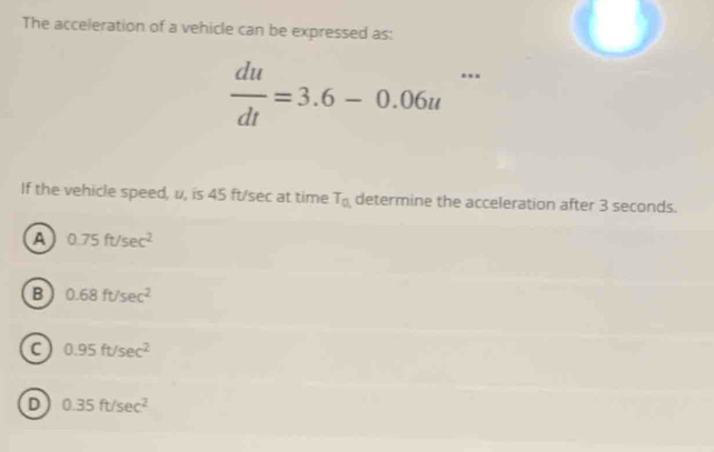 The acceleration of a vehicle can be expressed as:
 du/dt =3.6-0.06u...
If the vehicle speed, u, is 45 ft/sec at time T_0 determine the acceleration after 3 seconds.
a 0.75ft/sec^2
B 0.68ft/sec^2
0.95ft/sec^2
D 0.35ft/sec^2