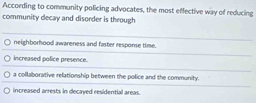 According to community policing advocates, the most effective way of reducing
community decay and disorder is through
neighborhood awareness and faster response time.
increased police presence.
a collaborative relationship between the police and the community.
increased arrests in decayed residential areas.