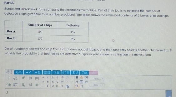 Sunita and Derek work for a company that produces microchips. Part of their job is to estimate the number of 
defective chips given the total number produced. The table shows the estimated contents of 2 boxes of microchips. 
Derek randomly selects one chip from Box B, does not put it back, and then randomly selects another chip from Box B. 
What is the probability that both chips are defective? Express your answer as a fraction in simplest form.
sqrt(□ ) 2/□   ∈∞ e^(x^) x∈ 0 a . (0)⑥ ΣU Flim
 □ /□   sqrt(□ ) □^(□) (□) [1] / S Ø B — Font.... .= 
× E C ~ 1b 
% sqrt[□](□ ) □ _1 -7 U U ∩ π 16 
— Suze 
]