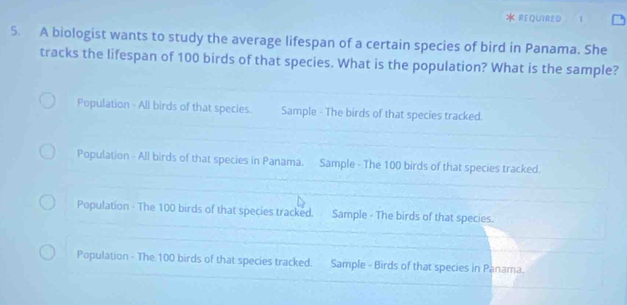 REQUIRED
5. A biologist wants to study the average lifespan of a certain species of bird in Panama. She
tracks the lifespan of 100 birds of that species. What is the population? What is the sample?
Population - All birds of that species. Sample - The birds of that species tracked.
Population - All birds of that species in Panama. Sample - The 100 birds of that species tracked.
Population - The 100 birds of that species tracked. Sample - The birds of that species.
Population - The 100 birds of that species tracked. Sample - Birds of that species in Panama.