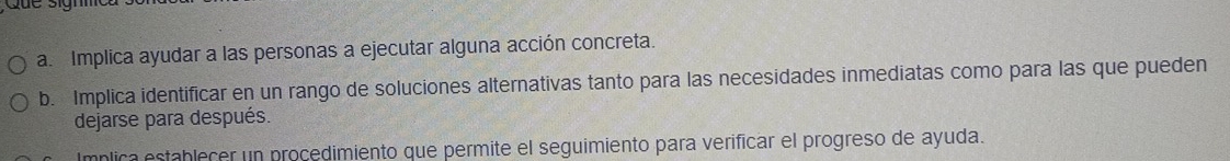 Implica ayudar a las personas a ejecutar alguna acción concreta. 
b. Implica identificar en un rango de soluciones alternativas tanto para las necesidades inmediatas como para las que pueden 
dejarse para después. 
Implica establecer un procedimiento que permite el seguimiento para verificar el progreso de ayuda.