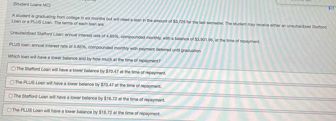 (Student Loans MC)
A student is graduating from college in six months but will need a loan in the amount of $3,725 for the last semester. The student may receive either an unsubsidized Stafford
Loan or a PLUS Loan. The terms of each loan are:
Unsubsidized Stafford Loan: annual interest rate of 4.65%, compounded monthly, with a balance of $3,901.95, at the time of repayment
PLUS loan: annual interest rate of 5.65%, compounded monthly with payment deferred until graduation
Which loan will have a lower balance and by how much at the time of repayment?
The Stafford Loan will have a lower balance by $70.47 at the time of repayment.
The PLUS Loan will have a lower balance by $70.47 at the time of repayment.
The Stafford Loan will have a lower balance by $16.72 at the time of repayment.
The PLUS Loan will have a lower balance by $16.72 at the time of repayment.