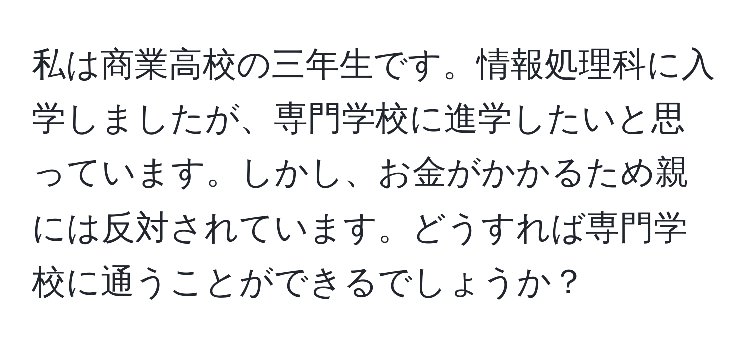 私は商業高校の三年生です。情報処理科に入学しましたが、専門学校に進学したいと思っています。しかし、お金がかかるため親には反対されています。どうすれば専門学校に通うことができるでしょうか？