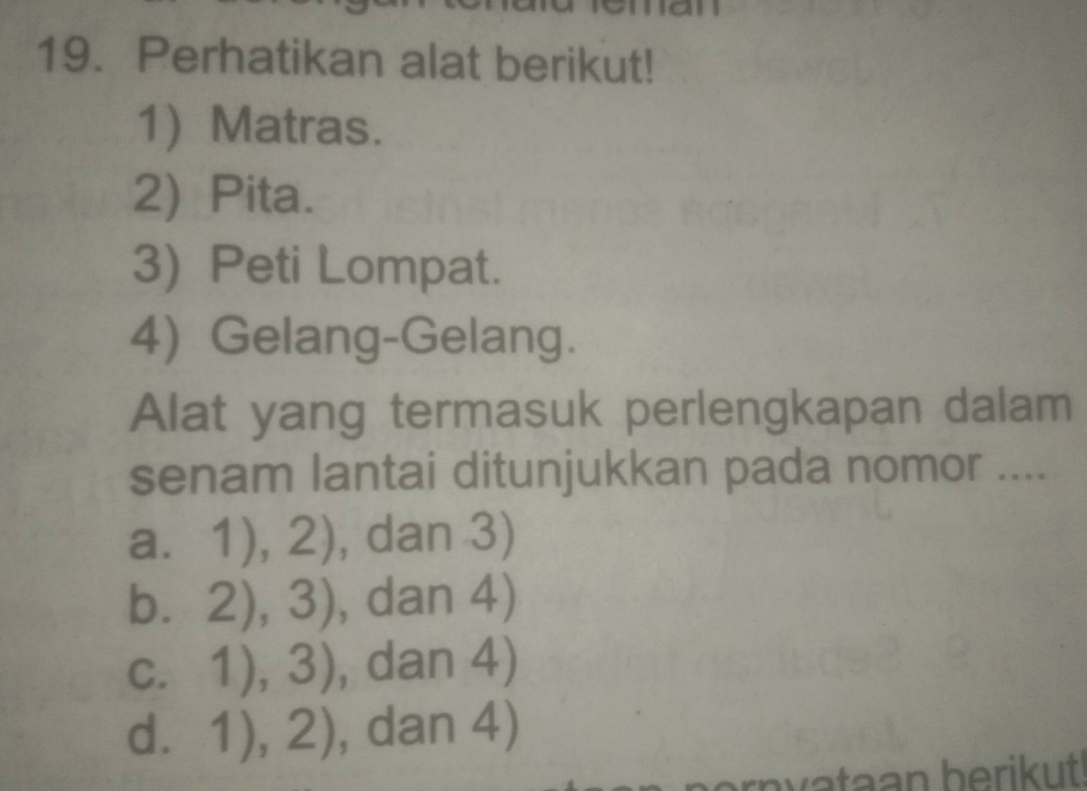 Perhatikan alat berikut!
1) Matras.
2) Pita.
3) Peti Lompat.
4) Gelang-Gelang.
Alat yang termasuk perlengkapan dalam
senam lantai ditunjukkan pada nomor ....
a. 1),2) , dan 3)
b. 2),3) , dan 4)
C. 1),3) , dan 4)
d. 1),2) , dan 4)
rn v ataan berikut!