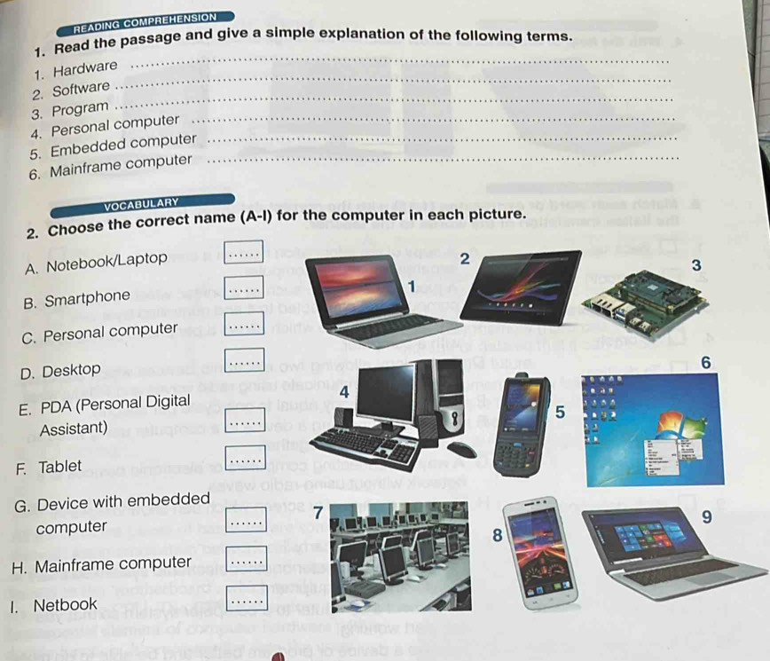 READING COMPREHENSION 
_ 
1. Read the passage and give a simple explanation of the following terms. 
_ 
1. Hardware 
_ 
2. Software 
_ 
3. Program 
4. Personal computer 
5. Embedded computer__ 
6. Mainframe computer 
VOCABULARY 
2. Choose the correct name (A-I) for the computer in each picture. 
A. Notebook/Laptop 
_ 
B. Smartphone 
_ 
C. Personal computer 
_ 
D. Desktop 
_ 
_ 
E. PDA (Personal Digital 
Assistant) 
F. Tablet 
_ 
G. Device with embedded 
_ 
computer 
H. Mainframe computer 
_ 
1. Netbook 
_