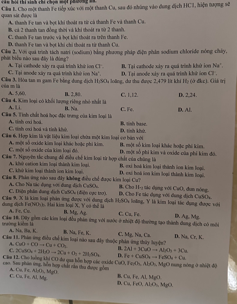 cầu hỏi thí sinh chí chọn một phường an
Câu 1. Cho một thanh Fe tiếp xúc với một thanh Cu, sau đó nhúng vào dung dịch HC1, hiện tượng sẽ
quan sát được là
A. thanh Fe tan và bọt khí thoát ra từ cả thanh Fe và thanh Cu.
B. cả 2 thanh tan đồng thời và khí thoát ra từ 2 thanh.
C. thanh Fe tan trước và bọt khí thoát ra trên thanh Fe.
D. thanh Fe tan và bọt khí chỉ thoát ra từ thanh Cu.
Câu 2. Với quá trình tách natri (sodium) bằng phương pháp điện phân sodium chloride nóng chảy,
phát biểu nào sau đây là đúng?
A. Tại cathode xảy ra quá trình khử ion Cl. B. Tại cathode xảy ra quá trình khử ion Na*.
C. Tại anode xảy ra quá trình khử ion Na^+ D. Tại anode xảy ra quá trình khử ion Cl-.
Câu 3. Hòa tan m gam Fe bằng dung dịch H_2SO_4 loãng, dư thu được 2,479 lít khí H_2
của m là (ở đkc). Giá trị
A. 5,60. B. 2,80. C. 1,12. D. 2,24.
Câu 4. Kim loại có khối lượng riêng nhỏ nhất là
A. Li. B. Na. C. Fe. D. Al.
Câu 5. Tính chất hoá học đặc trưng của kim loại là
A. tính oxi hoá. B. tính base.
C. tính oxi hoá và tính khử. D. tính khử.
Câu 6. Hợp kim là vật liệu kim loại chứa một kim loại cơ bản với
A. một số oxide kim loại khác hoặc phi kim. B. một số kim loại khác hoặc phi kim.
C. một số oxide của kim loại đó. D. một số phi kim và oxide của phi kim đó.
Câu 7. Nguyên tắc chung để điều chế kim loại từ hợp chất của chúng là
A. khử cation kim loại thành kim loại. B. oxi hoá kim loại thành ion kim loại.
C. khử kim loại thành ion kim loại. D. oxi hoá ion kim loại thành kim loại.
Câu 8. Phản ứng nào sau đây không điều chế được kim loại Cu?
A. Cho Na tác dụng với dung dịch CuSO_4. B. Cho H-2 tác dụng với CuO, đun nóng.
C. Điện phân dung dịch CuSO_4 (điện cực trơ). D. Cho Fe tác dụng với dung dịch CuSO4.
Câu 9. X là kim loại phản ứng được với dung dịch H_2SO_4 loãng, Y là kim loại tác dụng được với
dung djch Fe(NO_3)_3. Hai kim loại X, Y có thể là
B. Mg, Ag.
A. Fe, Cu. C. Cu, Fe. D. Ag, Mg.
Câu 10. Dãy gồm các kim loại đều phản ứng với nước ở nhiệt độ thường tạo thành dung dịch có môi
trường kiềm là
A. Na, Ba, K. B. Na, Fe, K. C. Mg, Na, Ca. D. Na, Cr, K.
Câu 11. Phản ứng điều chế kim loại nào sau đây thuộc phản ứng thủy luyện?
A. CuO+COto Cu+CO_2.
B. 2Al+3CuOto Al_2O_3+3Cu.
C. 2CuSO_4+2H_2Oto 2Cu+O_2+2H_2SO_4. D. Fe+CuSO_4to FeSO_4+Cu.
Câu 12. Cho luồng khí CO dư qua hỗn hợp các oxide CuC ,Fe_2O_3,Al_2O_3,MgO 0 nung nóng ở nhiệt độ
cao. Sau phản ứng, hỗn hợp chất rắn thu được gồm
A. Cu, Fe, Al_2O_3,MgO.
B. Cu,Fe,Al,MgO.
C. Cu, Fe, Al, Mg. D. Cu,FeO,Al_2O_3,MgO.