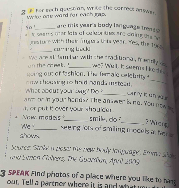 For each question, write the correct answer. 
Write one word for each gap. 
So ¹_ are this year's body language trends? 
It seems that lots of celebrities are doing the ''V' 
gesture with their fingers this year. Yes, the 1960 
2_ coming back! 
We are all familiar with the traditional, friendly kis 
on the cheek, ³_ we? Well, it seems like this i 
_ 
going out of fashion. The female celebrity4 
now choosing to hold hands instead. 
What about your bag? Do _carry it on your 
arm or in your hands? The answer is no. You now hu 
it, or put it over your shoulder. 
Now, models _smile, do 
_? Wrong! 
We 8_ seeing lots of smiling models at fashion 
shows. 
Source: ‘Strike a pose: the new body language’, Emma Sibbles 
and Simon Chilvers, The Guardian, April 2009 
3 SPEAK Find photos of a place where you like to hang 
out. Tell a partner where it is and what