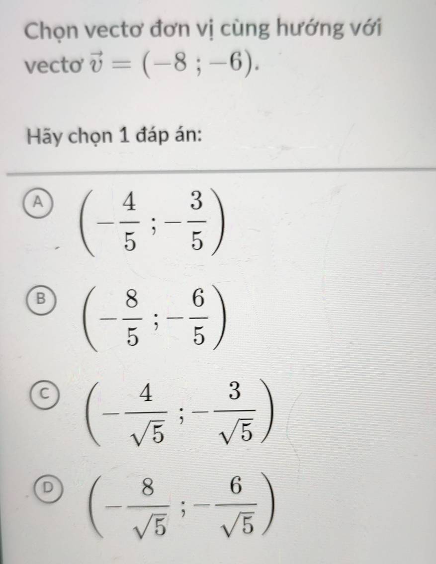 Chọn vectơ đơn vị cùng hướng với
vecto vector v=(-8;-6). 
Hãy chọn 1 đáp án:
A (- 4/5 ;- 3/5 )
B (- 8/5 ;- 6/5 )
C (- 4/sqrt(5) ;- 3/sqrt(5) )
D (- 8/sqrt(5) ;- 6/sqrt(5) )