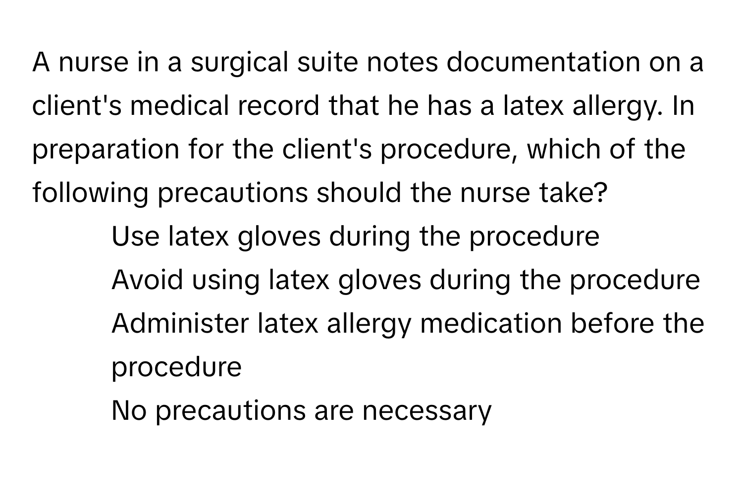 A nurse in a surgical suite notes documentation on a client's medical record that he has a latex allergy. In preparation for the client's procedure, which of the following precautions should the nurse take?

1) Use latex gloves during the procedure 
2) Avoid using latex gloves during the procedure 
3) Administer latex allergy medication before the procedure 
4) No precautions are necessary