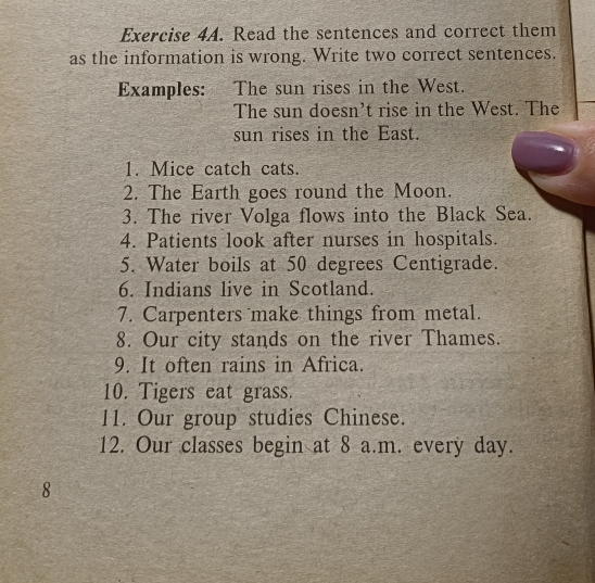 Read the sentences and correct them 
as the information is wrong. Write two correct sentences. 
Examples: The sun rises in the West. 
The sun doesn't rise in the West. The 
sun rises in the East. 
1. Mice catch cats. 
2. The Earth goes round the Moon. 
3. The river Volga flows into the Black Sea. 
4. Patients look after nurses in hospitals. 
5. Water boils at 50 degrees Centigrade. 
6. Indians live in Scotland. 
7. Carpenters make things from metal. 
8. Our city stands on the river Thames. 
9. It often rains in Africa. 
10. Tigers eat grass. 
11. Our group studies Chinese. 
12. Our classes begin at 8 a.m. every day. 
8