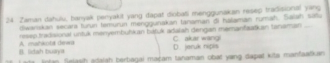 Zaman dahulu, banyak penyakit yang dapat diobati menggunakan resep tradisional yang
diwariskan secara turun temurun menggunakan tanaman đi halaman rumah. Salah sátu
resep.tradisional untuk menyembuhkan bátuk adalah dengan memanfaatkan tanaman_
A. mahkota dewa C. akar wangi
B. lidah buaya D. jeruk nipis
Lada lntan. Selasih adalah berbagai maçam tanaman obat yang dapat kita manfaatkan