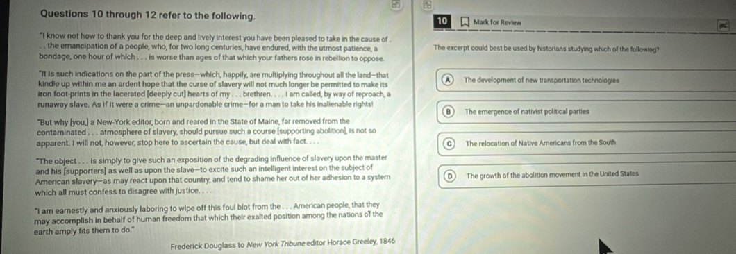 through 12 refer to the following. Mark for Review
10
"I know not how to thank you for the deep and lively interest you have been pleased to take in the cause of .
. the emancipation of a people, who, for two long centuries, have endured, with the utmost patience, a The excerpt could best be used by historians studying which of the following?
bondage, one hour of which . . is worse than ages of that which your fathers rose in rebellion to oppose.
"It is such indications on the part of the press-which, happily, are multiplying throughout all the land-that
kindle up within me an ardent hope that the curse of slavery will not much longer be permitted to make its A The development of new transportation technologies
iron foot-prints in the lacerated [deeply cut] hearts of my . . . brethren. . . . I am called, by way of reproach, a
runaway slave. As if it were a crime—an unpardonable crime—for a man to take his inalienable rights
B) The emergence of nativist political parties
"But why [you,] a New-York editor, born and reared in the State of Maine, far removed from the
contaminated . . . atmosphere of slavery, should pursue such a course [supporting abolition], is not so
apparent. I will not, however, stop here to ascertain the cause, but deal with fact. . . . The relocation of Native Americans from the South
"The object . . . is simply to give such an exposition of the degrading influence of slavery upon the master
and his [supporters] as well as upon the slave-to excite such an intelligent interest on the subject of
American slavery-as may react upon that country, and tend to shame her out of her adhesion to a system The growth of the abolition movement in the United States
which all must confess to disagree with justice. . . .
"I am earnestly and anxiously laboring to wipe off this foul blot from the . . . American people, that they
may accomplish in behalf of human freedom that which their exalted position among the nations of the
earth amply fits them to do."
Frederick Douglass to New York Tribune editor Horace Greeley, 1846