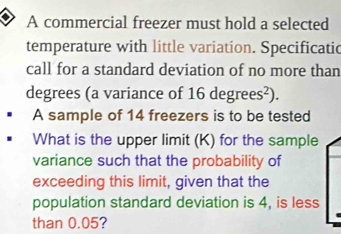 A commercial freezer must hold a selected 
temperature with little variation. Specificatic 
call for a standard deviation of no more than
degrees (a variance of 16 degrees²). 
A sample of 14 freezers is to be tested 
What is the upper limit (K) for the sample 
variance such that the probability of 
exceeding this limit, given that the 
population standard deviation is 4, is less 
than 0.05?