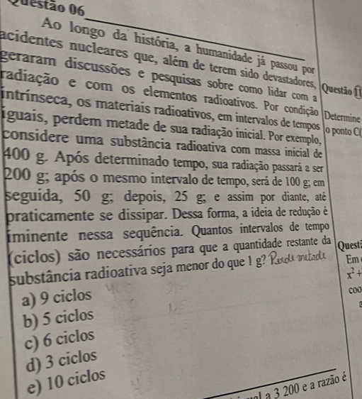 Ao longo da história, a humanidade já passou por
acidentes nucleares que, além de terem sido devastadores,
geraram discussões e pesquisas sobre como lidar com a Questão I
radiação e com os elementos radioativos. Por condição Determine
intrínseca, os materiais radioativos, em intervalos de tempos o ponto C
iguais, perdem metade de sua radiação inicial. Por exemplo,
considere uma substância radioativa com massa inicial de
400 g. Após determinado tempo, sua radiação passará a ser
200 g; após o mesmo intervalo de tempo, será de 100 g; em
seguida, 50 g; depois, 25 g; e assim por diante, até
praticamente se dissipar. Dessa forma, a ideia de redução é
iminente nessa sequência. Quantos intervalos de tempo
(ciclos) são necessários para que a quantidade restante da Quest
substância radioativa seja menor do que 1 g?
Em
a) 9 ciclos x^2+
coo
b) 5 ciclos
c) 6 ciclos
d) 3 ciclos
e) 10 ciclos
el a 3 200 e a razão é