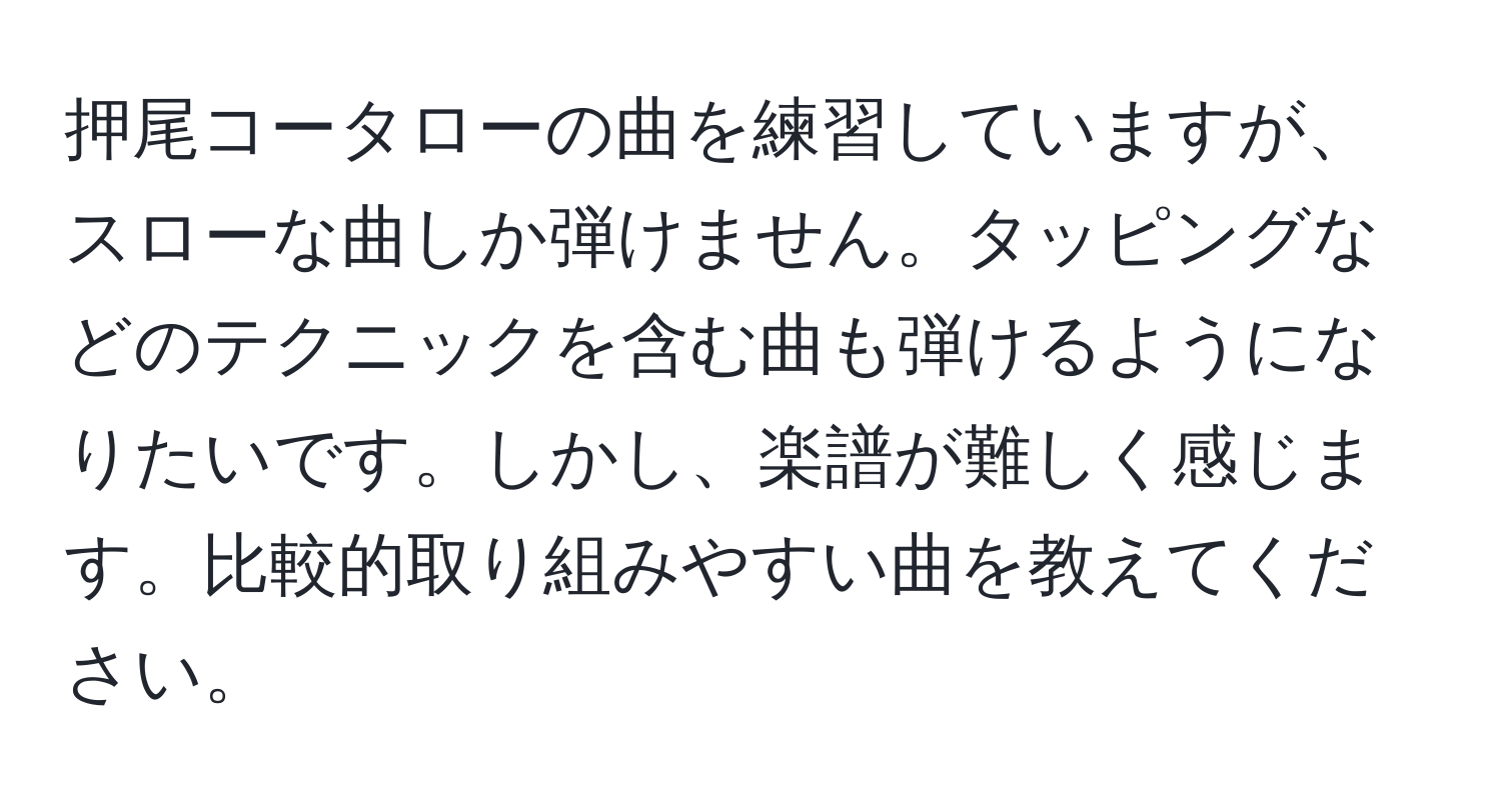 押尾コータローの曲を練習していますが、スローな曲しか弾けません。タッピングなどのテクニックを含む曲も弾けるようになりたいです。しかし、楽譜が難しく感じます。比較的取り組みやすい曲を教えてください。