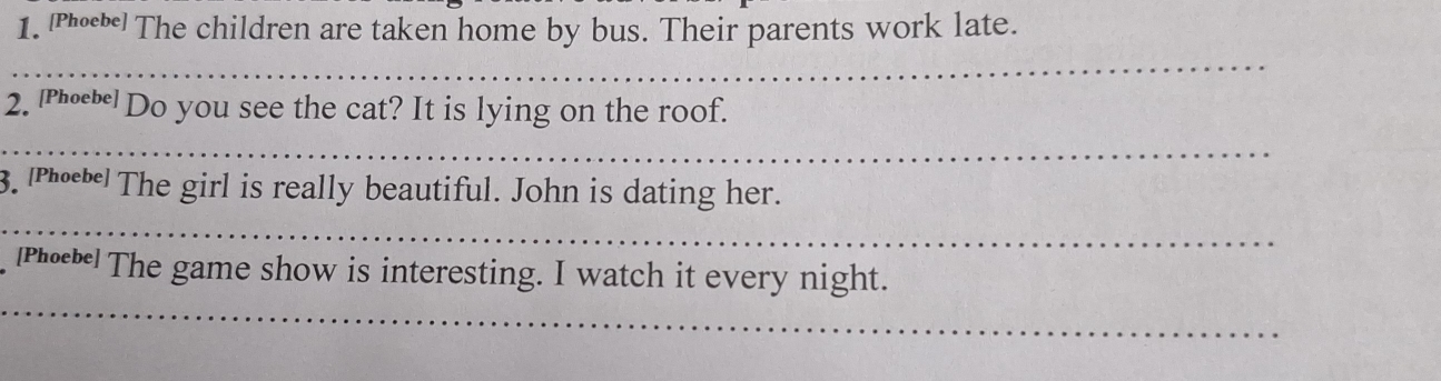 The children are taken home by bus. Their parents work late. 
_ 
2. '““Do you see the cat? It is lying on the roof. 
_ 
3. |Рή₀ The girl is really beautiful. John is dating her. 
_ 
_ 
|Ph| The game show is interesting. I watch it every night.