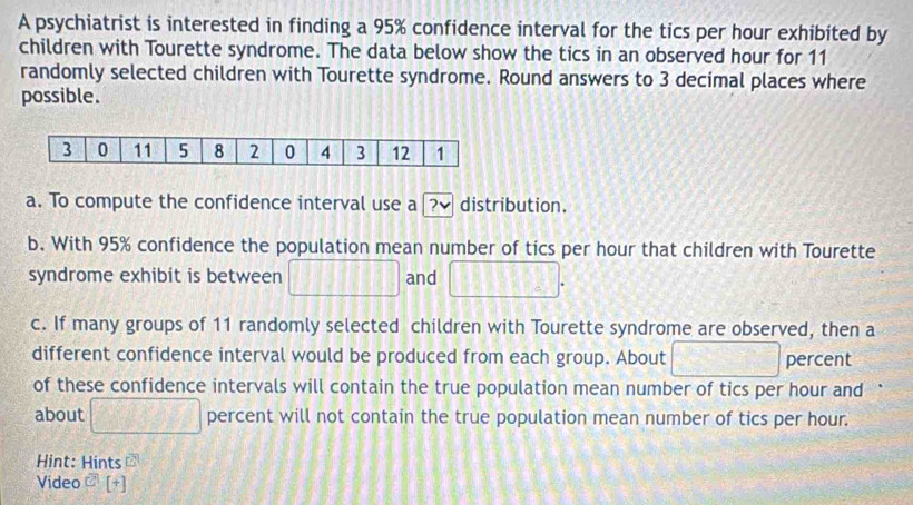 A psychiatrist is interested in finding a 95% confidence interval for the tics per hour exhibited by 
children with Tourette syndrome. The data below show the tics in an observed hour for 11
randomly selected children with Tourette syndrome. Round answers to 3 decimal places where 
possible. 
a. To compute the confidence interval use a 2v distribution. 
b. With 95% confidence the population mean number of tics per hour that children with Tourette 
syndrome exhibit is between □ and □. 
c. If many groups of 11 randomly selected children with Tourette syndrome are observed, then a 
different confidence interval would be produced from each group. About □ percent 
of these confidence intervals will contain the true population mean number of tics per hour and 
about □ percent will not contain the true population mean number of tics per hour. 
Hint: Hints overline G 
Video^(widehat CA)[^+]