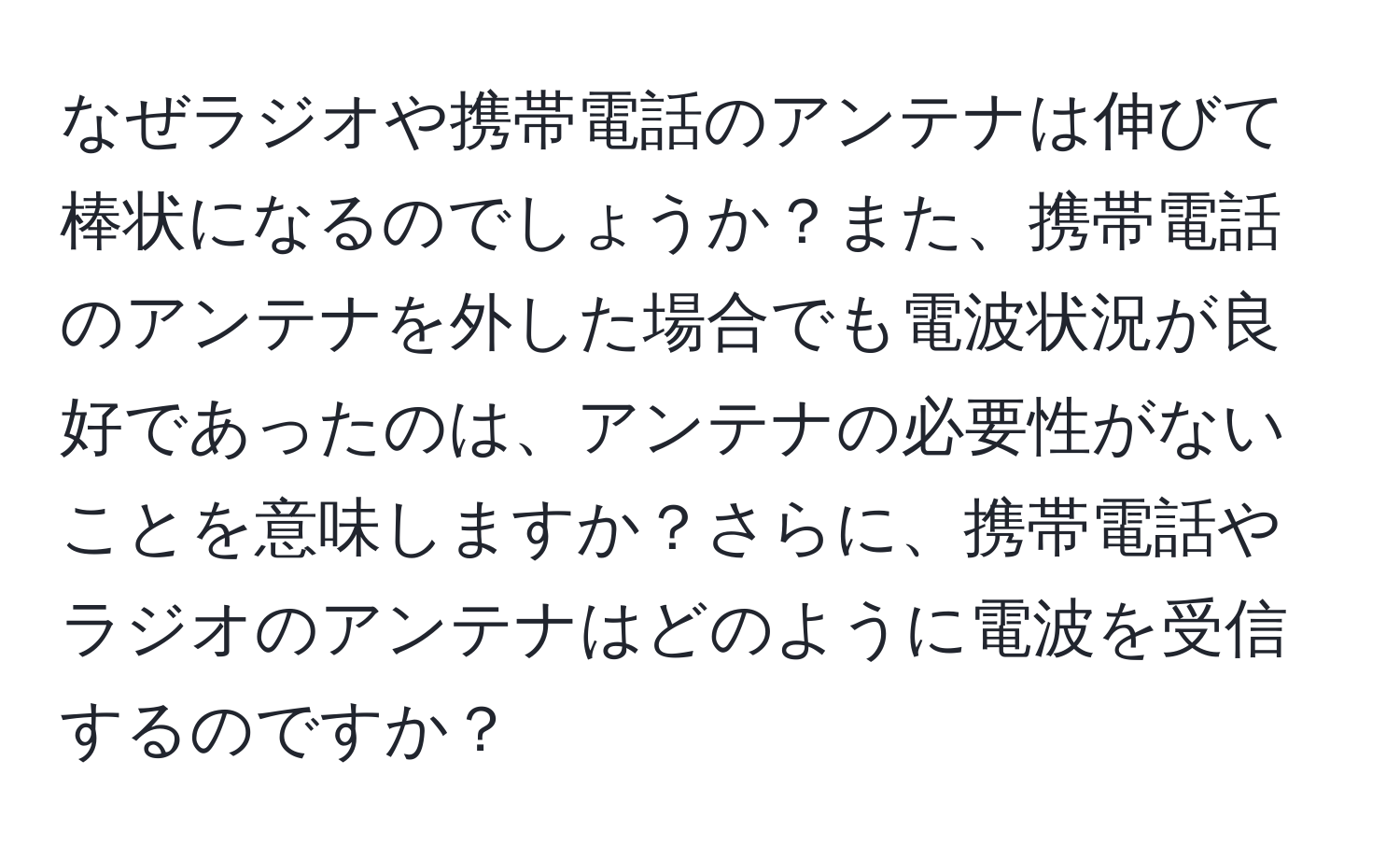 なぜラジオや携帯電話のアンテナは伸びて棒状になるのでしょうか？また、携帯電話のアンテナを外した場合でも電波状況が良好であったのは、アンテナの必要性がないことを意味しますか？さらに、携帯電話やラジオのアンテナはどのように電波を受信するのですか？