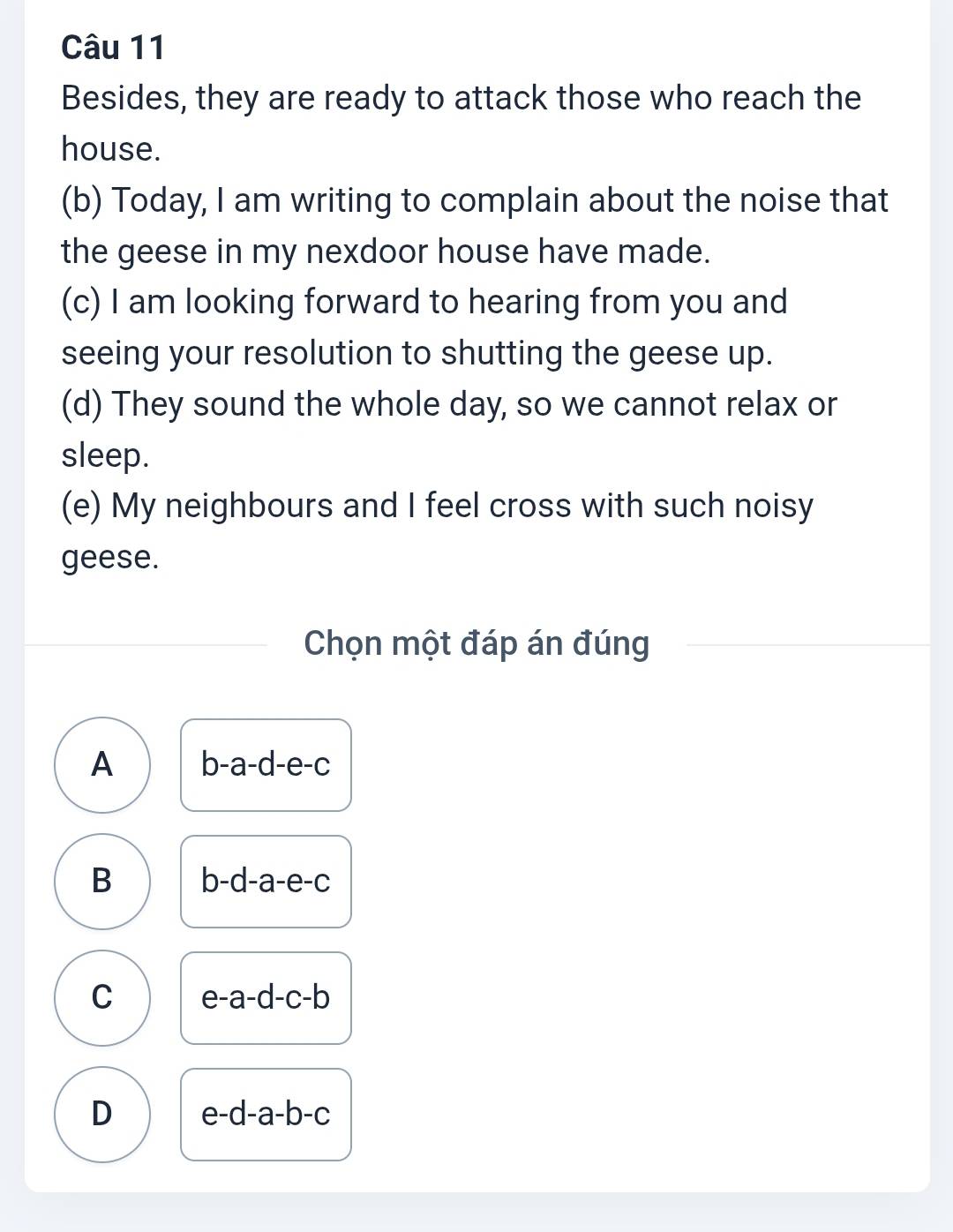 Besides, they are ready to attack those who reach the
house.
(b) Today, I am writing to complain about the noise that
the geese in my nexdoor house have made.
(c) I am looking forward to hearing from you and
seeing your resolution to shutting the geese up.
(d) They sound the whole day, so we cannot relax or
sleep.
(e) My neighbours and I feel cross with such noisy
geese.
Chọn một đáp án đúng
A b-a-d-e-c
B b-d-a-e-c
C e-a-d-c-b
D e-d-a-b-c