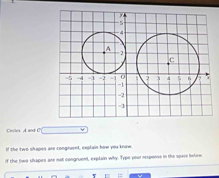 Circles A and C
If the two shapes are congruent, explain how you know. 
If the two shapes are not congruent, explain why. Type your response in the space below. 
==