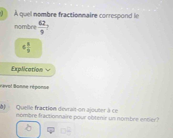 À quel nombre fractionnaire correspond le 
nombre  62/9 
6 8/9 
Explication 
ravo! Bonne réponse 
b) Quelle fraction devrait-on ajouter à ce 
nombre fractionnaire pour obtenir un nombre entier?
□  □ /□  