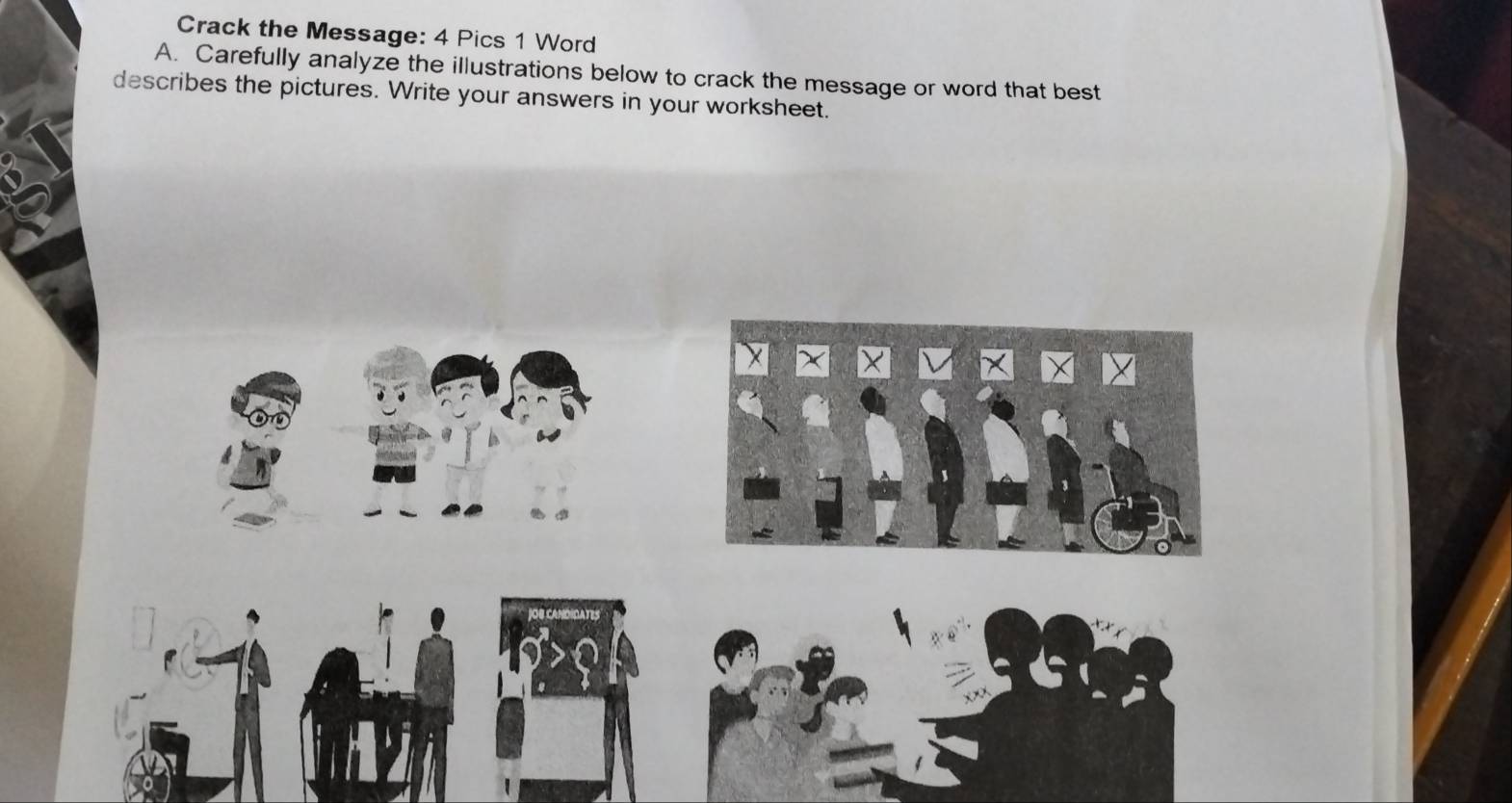 Crack the Message: 4 Pics 1 Word 
A. Carefully analyze the illustrations below to crack the message or word that best 
describes the pictures. Write your answers in your worksheet. 
Ca no A t