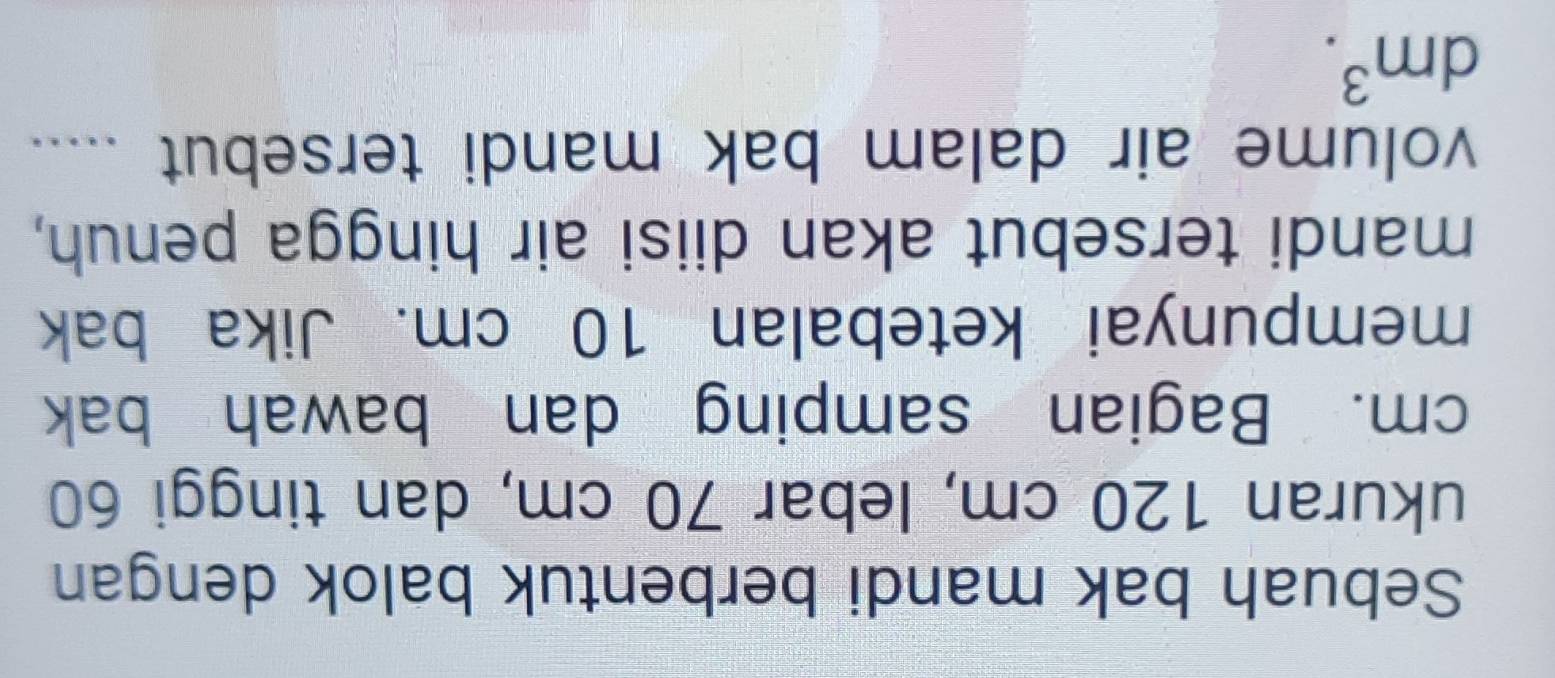 Sebuah bak mandi berbentuk balok dengan 
ukuran 120 cm, lebar 70 cm, dan tinggi 60
cm. Bagian samping dan bawah bak 
mempunyai ketebalan 10 cm. Jika bak 
mandi tersebut akan diisi air hingga penuh, 
volume air dalam bak mandi tersebut .....
dm^3.