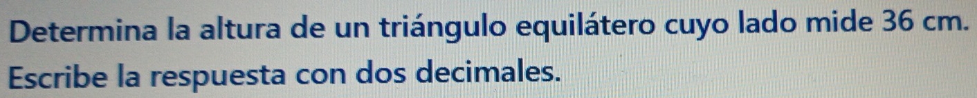 Determina la altura de un triángulo equilátero cuyo lado mide 36 cm. 
Escribe la respuesta con dos decimales.