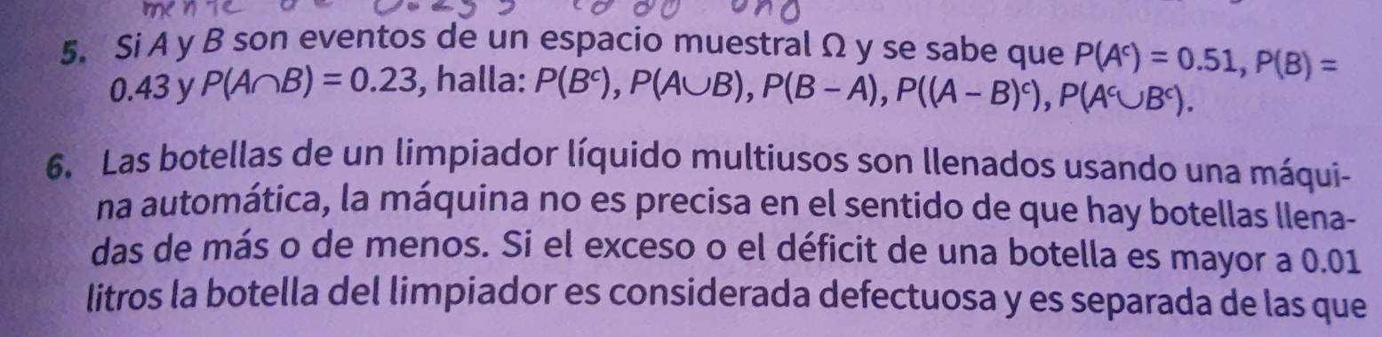 Si A y B son eventos de un espacio muestral Ω y se sabe que P(A^c)=0.51, P(B)=
0.43 y P(A∩ B)=0.23 , halla: P(B^c), P(A∪ B), P(B-A), P((A-B)^c), P(A^c∪ B^c). 
6. Las botellas de un limpiador líquido multiusos son llenados usando una máqui- 
na automática, la máquina no es precisa en el sentido de que hay botellas llena- 
das de más o de menos. Si el exceso o el déficit de una botella es mayor a 0.01
litros la botella del limpiador es considerada defectuosa y es separada de las que