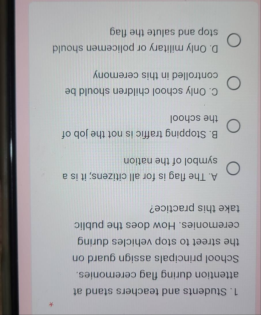 Students and teachers stand at
attention during flag ceremonies.
School principals assign guard on
the street to stop vehicles during 
ceremonies. How does the public
take this practice?
A. The flag is for all citizens; it is a
symbol of the nation
B. Stopping traffic is not the job of
the school
C. Only school children should be
controlled in this ceremony
D. Only military or policemen should
stop and salute the flag