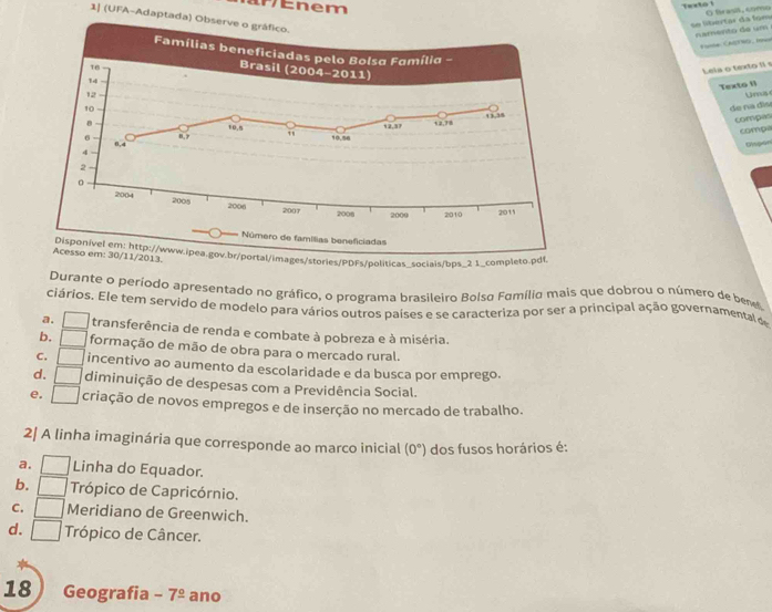 em
Texto 1 O frasiã, como
1| (UFA-Adaptada) Ob
se libértar da fom namesto de um
Fumne CAETWG. Ie
Leia o texto I s
Texto 1 Uns
de na dis
compas
compa
Dispon
/stories/PDFs/políticas_sociais/bps_2 1_completo
Durante o período apresentado no gráfico, o programa brasileiro Bolsa Família mais que dobrou o número de beves
ciários. Ele tem servido de modelo para vários outros países e se caracteriza por ser a principal ação governamental o
a. transferência de renda e combate à pobreza e à miséria.
b. formação de mão de obra para o mercado rural.
C. incentivo ao aumento da escolaridade e da busca por emprego.
d. diminuição de despesas com a Previdência Social.
e. criação de novos empregos e de inserção no mercado de trabalho.
2| A linha imaginária que corresponde ao marco inicial (0°) dos fusos horários é:
a. Linha do Equador.
b.  Trópico de Capricórnio.
C. Meridiano de Greenwich.
d. Trópico de Câncer.
18 Geografia - 7^(_ circ) ano