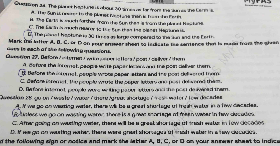 Date
Question 26. The planet Neptune is about 30 times as far from the Sun as the Earth is.
A. The Sun is nearer to the planet Neptune than is from the Earth.
B. The Earth is much farther from the Sun than is from the planet Neptune.
C. The Earth is much nearer to the Sun than the planet Neptune is.
D. The planet Neptune is 30 times as large compared to the Sun and the Earth.
Mark the letter A, B, C, or D on your answer sheet to indicate the sentence that is made from the given
cues in each of the following questions.
Question 27. Before / internet / write paper letters / post / deliver / them
A. Before the internet, people write paper letters and the post deliver them.
B. Before the internet, people wrote paper letters and the post delivered them.
C. Before internet, the people wrote the paper letters and post delivered them.
D. Before internet, people were writing paper letters and the post delivered them.
Question 28. go on / waste / water / there /great shortage / fresh water / few decades
A. If we go on wasting water, there will be a great shortage of fresh water in a few decades.
B Unless we go on wasting water, there is a great shortage of fresh water in few decades.
C. After going on wasting water, there will be a great shortage of fresh water in few decades.
D. If we go on wasting water, there were great shortages of fresh water in a few decades.
d the following sign or notice and mark the letter A, B, C, or D on your answer sheet to indica