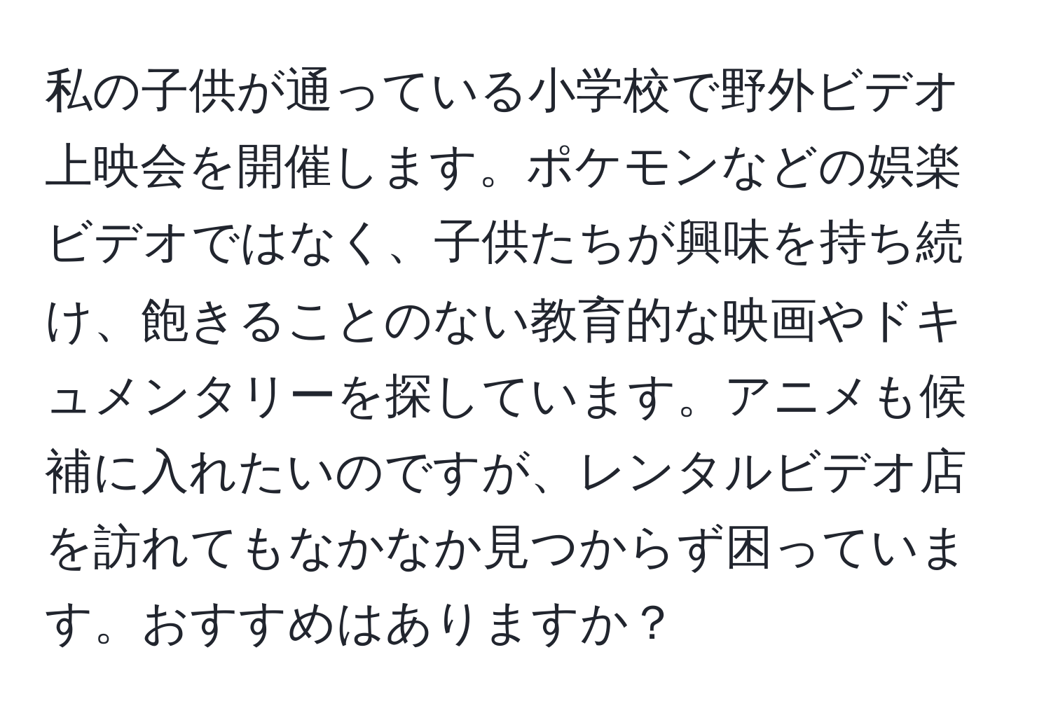 私の子供が通っている小学校で野外ビデオ上映会を開催します。ポケモンなどの娯楽ビデオではなく、子供たちが興味を持ち続け、飽きることのない教育的な映画やドキュメンタリーを探しています。アニメも候補に入れたいのですが、レンタルビデオ店を訪れてもなかなか見つからず困っています。おすすめはありますか？