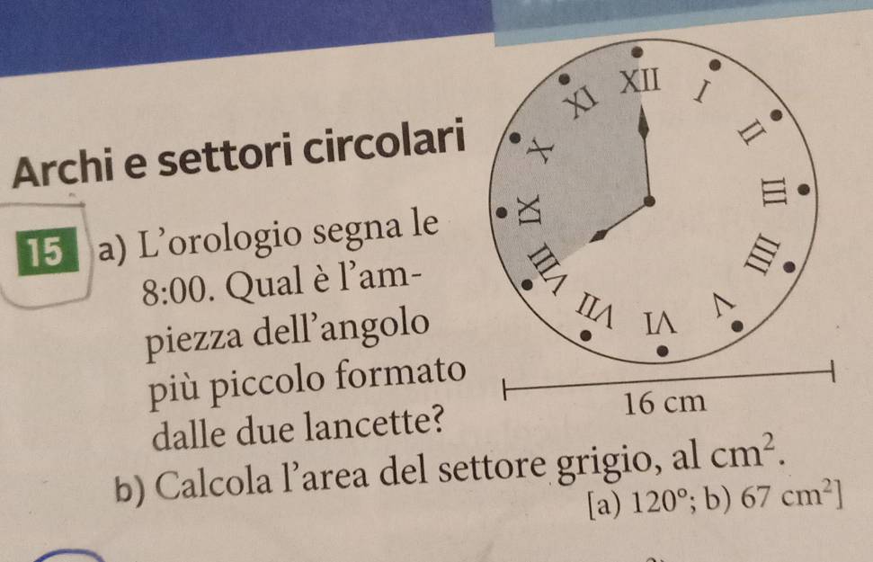 Archi e settori circolari 
15 a) L’orologio segna le 
8:00 . Qual è l'am- 
piezza dell’angolo 
pi piccolo formato 
dalle due lancette? 
b) Calcola l’area del settore grigio, al cm^2. 
[a) 120°; b) 67cm^2]